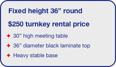 Fixed height 36” round
 $250 turnkey rental price
 30” high meeting table
 36” diameter black laminate top 
 Heavy stable base