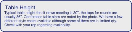 Table Height
Typical table height for sit down meeting is 30”. the tops for rounds are usually 36”. Conference table sizes are noted by the photo. We have a few different style chairs available although some of them are in limited qty. Check with your rep regarding availability.

