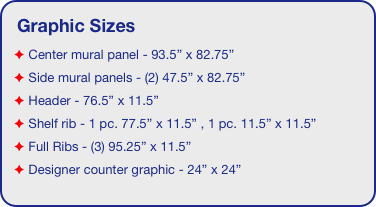 Graphic Sizes
 Center mural panel - 93.5” x 82.75”
 Side mural panels - (2) 47.5” x 82.75”
 Header - 76.5” x 11.5”  
 Shelf rib - 1 pc. 77.5” x 11.5” , 1 pc. 11.5” x 11.5”
 Full Ribs - (3) 95.25” x 11.5” 
 Designer counter graphic - 24” x 24”