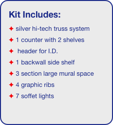 Kit Includes:
 silver hi-tech truss system 
 1 counter with 2 shelves
  header for I.D. 
 1 backwall side shelf
 3 section large mural space
 4 graphic ribs
 7 soffet lights