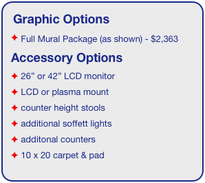 Graphic Options
 Full Mural Package (as shown) - $2,363
Accessory Options
 26” or 42” LCD monitor
 LCD or plasma mount
 counter height stools
 additional soffett lights
 additonal counters
 10 x 20 carpet & pad
See accessory page for details & pricing!