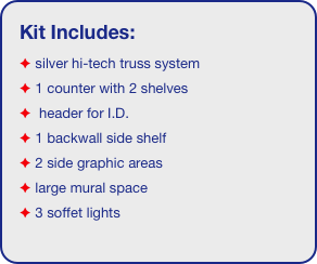 Kit Includes:
 silver hi-tech truss system 
 1 counter with 2 shelves
  header for I.D. 
 1 backwall side shelf
 2 side graphic areas
 large mural space
 3 soffet lights
