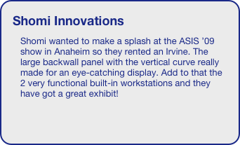 Shomi Innovations
Shomi wanted to make a splash at the ASIS ’09 show in Anaheim so they rented an Irvine. The large backwall panel with the vertical curve really made for an eye-catching display. Add to that the 2 very functional built-in workstations and they have got a great exhibit!
