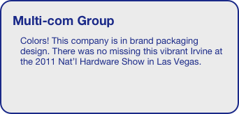 Multi-com Group
Colors! This company is in brand packaging design. There was no missing this vibrant Irvine at the 2011 Nat’l Hardware Show in Las Vegas.
