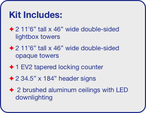 Kit Includes:
2 11’6” tall x 46” wide double-sided lightbox towers
2 11’6” tall x 46” wide double-sided opaque towers 
1 EV2 tapered locking counter
2 34.5” x 184” header signs
 2 brushed aluminum ceilings with LED downlighting