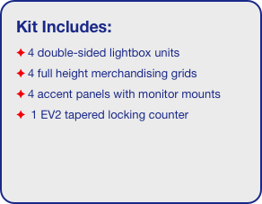 Kit Includes:
4 double-sided lightbox units
4 full height merchandising grids
4 accent panels with monitor mounts
 1 EV2 tapered locking counter