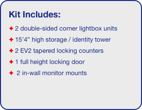 Kit Includes:
2 double-sided corner lightbox units
15’4” high storage / identity tower
2 EV2 tapered locking counters
1 full height locking door
 2 in-wall monitor mounts