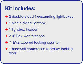 Kit Includes:
2 double-sided freestanding lightboxes
1 single sided lightbox
1 lightbox header
2 3’ Box workstations
 1 EV2 tapered locking counter
1 hardwall conference room w/ locking door