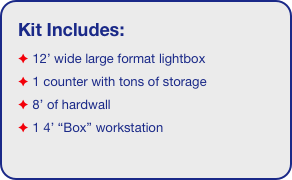 Kit Includes:
 12’ wide large format lightbox
 1 counter with tons of storage 
 8’ of hardwall 
 1 4’ “Box” workstation
