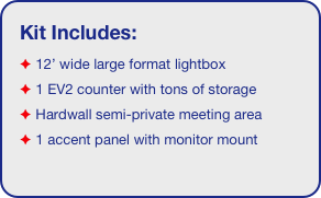 Kit Includes:
 12’ wide large format lightbox
 1 EV2 counter with tons of storage 
 Hardwall semi-private meeting area
 1 accent panel with monitor mount
