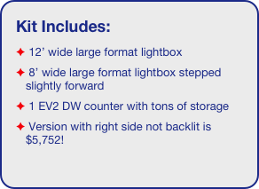 Kit Includes:
 12’ wide large format lightbox
 8’ wide large format lightbox stepped slightly forward 
 1 EV2 DW counter with tons of storage 
 Version with right side not backlit is $5,752!

