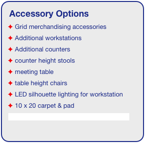 Accessory Options
 Grid merchandising accessories
 Additional workstations
 Additional counters
 counter height stools
 meeting table
 table height chairs
 LED silhouette lighting for workstation
 10 x 20 carpet & pad
See accessory page for details & pricing!