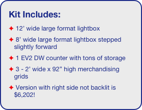 Kit Includes:
 12’ wide large format lightbox
 8’ wide large format lightbox stepped slightly forward 
 1 EV2 DW counter with tons of storage 
 3 - 2’ wide x 92” high merchandising grids
 Version with right side not backlit is $6,202!