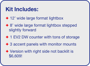 Kit Includes:
 12’ wide large format lightbox
 8’ wide large format lightbox stepped slightly forward 
 1 EV2 DW counter with tons of storage 
 3 accent panels with monitor mounts
 Version with right side not backlit is $6,609!