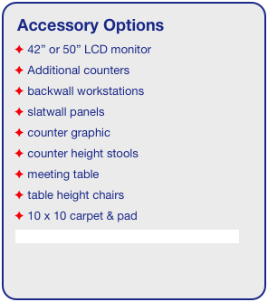 Accessory Options
 42” or 50” LCD monitor
 Additional counters
 backwall workstations
 slatwall panels
 counter graphic
 counter height stools
 meeting table
 table height chairs
 10 x 10 carpet & pad
See accessory page for details & pricing!