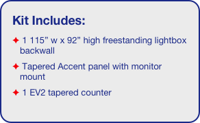 Kit Includes:
 1 115” w x 92” high freestanding lightbox backwall
 Tapered Accent panel with monitor mount
 1 EV2 tapered counter