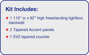 Kit Includes:
 1 115” w x 92” high freestanding lightbox backwall
 2 Tapered Accent panels
 1 EV2 tapered counter