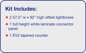 Kit Includes:
 2 57.5” w x 92” high offset lightboxes
 1 full height white laminate connector panel
 1 EV2 tapered counter