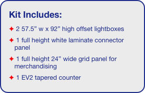 Kit Includes:
 2 57.5” w x 92” high offset lightboxes
 1 full height white laminate connector panel
 1 full height 24” wide grid panel for merchandising
 1 EV2 tapered counter