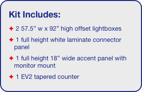 Kit Includes:
 2 57.5” w x 92” high offset lightboxes
 1 full height white laminate connector panel
 1 full height 18” wide accent panel with monitor mount
 1 EV2 tapered counter