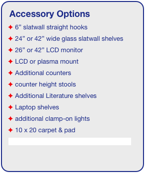 Accessory Options
 6” slatwall straight hooks
 24” or 42” wide glass slatwall shelves 
 26” or 42” LCD monitor
 LCD or plasma mount
 Additional counters
 counter height stools
 Additional Literature shelves
 Laptop shelves
 additional clamp-on lights
 10 x 20 carpet & pad
See accessory page for details & pricing!