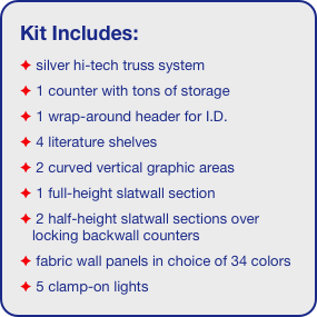 Kit Includes:
 silver hi-tech truss system 
 1 counter with tons of storage
 1 wrap-around header for I.D. 
 4 literature shelves
 2 curved vertical graphic areas
 1 full-height slatwall section
 2 half-height slatwall sections over locking backwall counters
 fabric wall panels in choice of 34 colors
 5 clamp-on lights