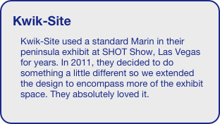 Kwik-Site
Kwik-Site used a standard Marin in their peninsula exhibit at SHOT Show, Las Vegas for years. In 2011, they decided to do something a little different so we extended the design to encompass more of the exhibit space. They absolutely loved it.





