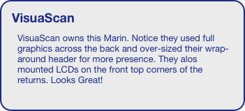 VisuaScan
VisuaScan owns this Marin. Notice they used full graphics across the back and over-sized their wrap-around header for more presence. They alos mounted LCDs on the front top corners of the returns. Looks Great!