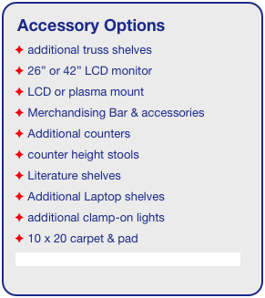 Accessory Options
 additional truss shelves
 26” or 42” LCD monitor
 LCD or plasma mount
 Merchandising Bar & accessories
 Additional counters
 counter height stools
 Literature shelves
 Additional Laptop shelves
 additional clamp-on lights
 10 x 20 carpet & pad
See accessory page for details & pricing!