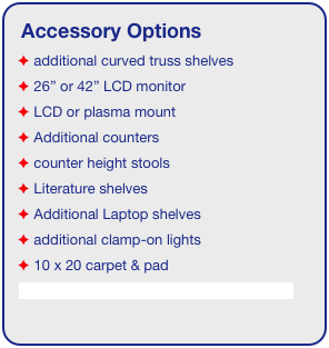 Accessory Options
 additional curved truss shelves
 26” or 42” LCD monitor
 LCD or plasma mount
 Additional counters
 counter height stools
 Literature shelves
 Additional Laptop shelves
 additional clamp-on lights
 10 x 20 carpet & pad
See accessory page for details & pricing!