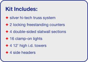 Kit Includes:
 silver hi-tech truss system 
 2 locking freestanding counters
 4 double-sided slatwall sections
 16 clamp-on lights
 4 12’ high i.d. towers
 4 side headers