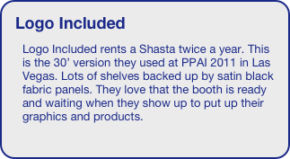 Logo Included
Logo Included rents a Shasta twice a year. This is the 30’ version they used at PPAI 2011 in Las Vegas. Lots of shelves backed up by satin black fabric panels. They love that the booth is ready and waiting when they show up to put up their graphics and products.