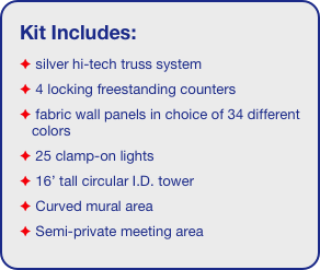 Kit Includes:
 silver hi-tech truss system 
 4 locking freestanding counters
 fabric wall panels in choice of 34 different colors
 25 clamp-on lights
 16’ tall circular I.D. tower 
 Curved mural area
 Semi-private meeting area
 4 literature shelves