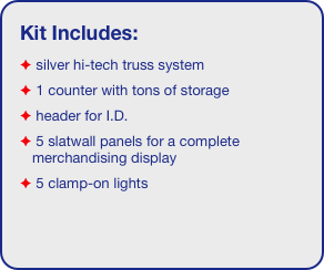 Kit Includes:
 silver hi-tech truss system 
 1 counter with tons of storage 
 header for I.D. 
 5 slatwall panels for a complete merchandising display
 5 clamp-on lights