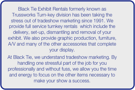 Black Tie Exhibit Rentals formerly known as Trussworks Turn-key division has been taking the stress out of tradeshow marketing since 1991. We provide full service turnkey rentals  which include the delivery, set-up, dismantling and removal of your exhibit. We also provide graphic production, furniture, A/V and many of the other accessories that complete your display. 
At Black Tie, we understand tradeshow marketing. By handling one stressful part of the job for you professionally and without fuss, we allow you the time and energy to focus on the other items necessary to make your show a success. 
