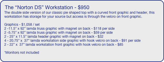 The “Norton DS” Workstation - $950
The double side version of our classic pie shaped top with a curved front graphic and header, this workstation has storage for your source but access is through the velcro on front graphic.

Graphics - $1,058 / set
2 -11.5” x 92” lamda truss graphic with magnet on back - $118 per side
2 -5.75” x 92” lamda truss graphic with magnet on back - $59 per side
2 - 25” x 11.5” lamda header graphic with magnet on back - $32
4 - 20.75” x  37” lamda workstation side graphic with hook velcro on back - $91 per side
2 - 22” x  37” lamda workstation front graphic with hook velcro on back - $85

*Monitors not included
